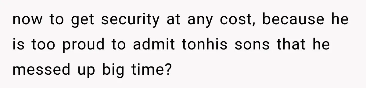 now to get security at any cost, because he is too proud to admit tonhis sons that he messed up big time?