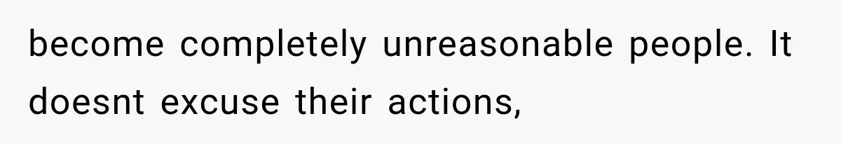 become completely unreasonable people. It doesnt excuse their actions,