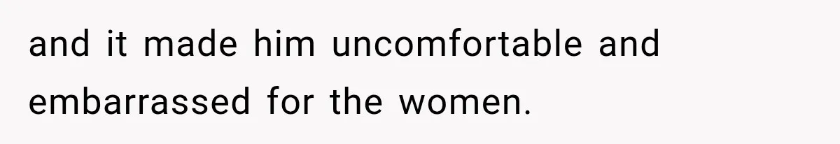 and it made him uncomfortable and embarrassed for the women.
