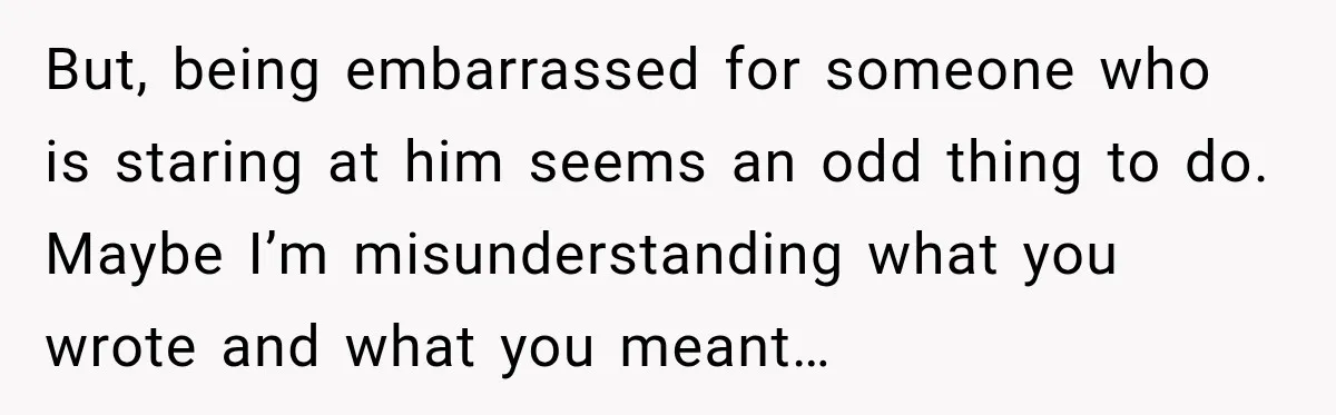 But, being embarrassed for someone who is staring at him seems an odd thing to do. Maybe I’m misunderstanding what you wrote and what you meant…