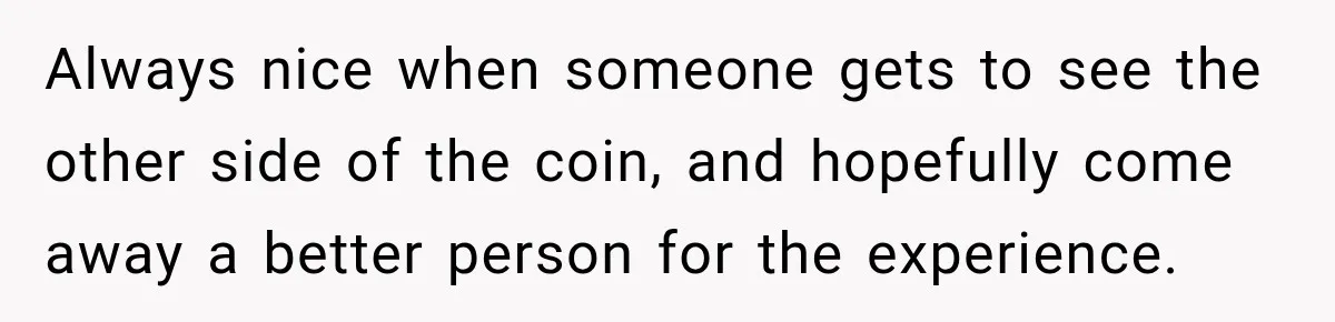 Always nice when someone gets to see the other side of the coin, and hopefully come away a better person for the experience.