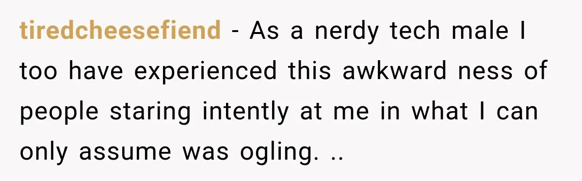 tiredcheesefiend − As a nerdy tech male I too have experienced this awkward ness of people staring intently at me in what I can only assume was ogling. ..