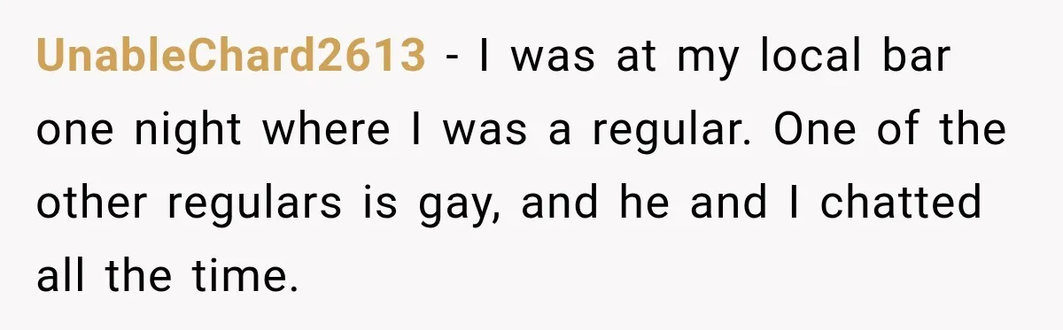 UnableChard2613 − I was at my local bar one night where I was a regular. One of the other regulars is gay, and he and I chatted all the time.