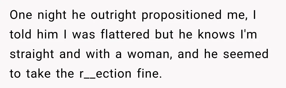 One night he outright propositioned me, I told him I was flattered but he knows I'm straight and with a woman, and he seemed to take the r__ection fine.