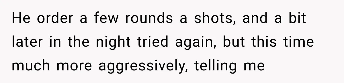 He order a few rounds a shots, and a bit later in the night tried again, but this time much more aggressively, telling me