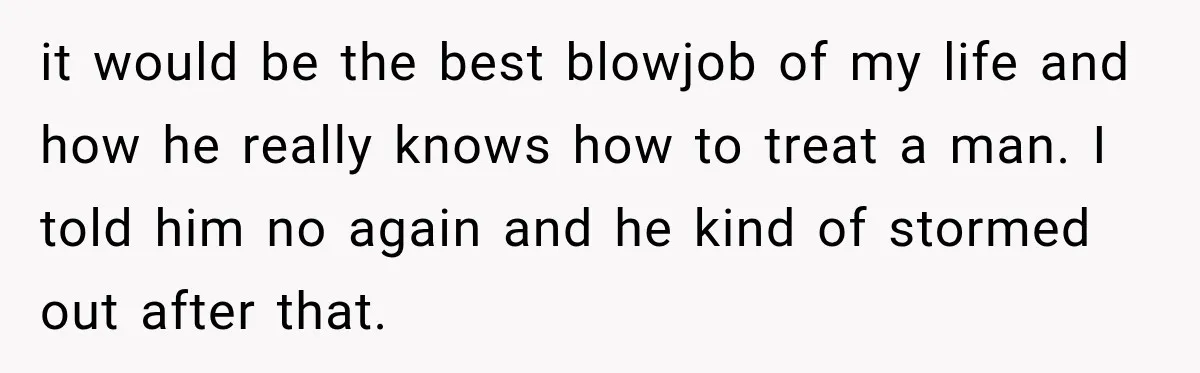 it would be the best blowjob of my life and how he really knows how to treat a man. I told him no again and he kind of stormed out...