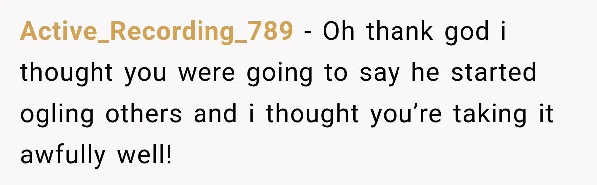 Active_Recording_789 − Oh thank god i thought you were going to say he started ogling others and i thought you’re taking it awfully well!