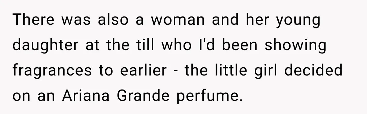 Worker Forgets Her Water During a Heatwave, Then One Young Customer Notices What Nobody Else Did There was also a woman and her young daughter at the till who I'd been showing fragrances to earlier - the little girl decided on an Ariana Grande perfume.