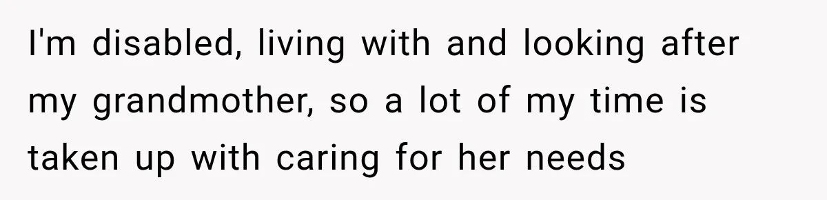Worker Forgets Her Water During a Heatwave, Then One Young Customer Notices What Nobody Else Did I'm disabled, living with and looking after my grandmother, so a lot of my time is taken up with caring for her needs