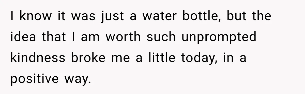 Worker Forgets Her Water During a Heatwave, Then One Young Customer Notices What Nobody Else Did I know it was just a water bottle, but the idea that I am worth such unprompted kindness broke me a little today, in a positive way.