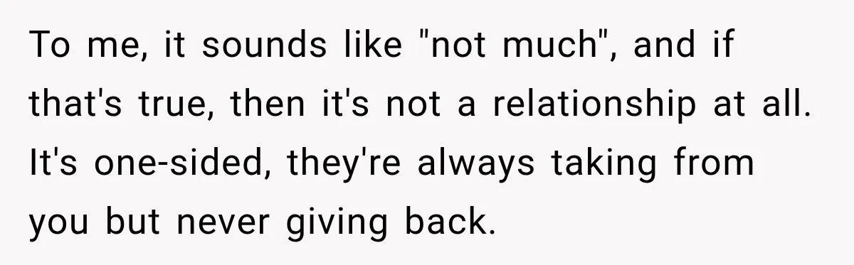Worker Forgets Her Water During a Heatwave, Then One Young Customer Notices What Nobody Else Did To me, it sounds like "not much", and if that's true, then it's not a relationship at all. It's one-sided, they're always taking from you but never giving back.