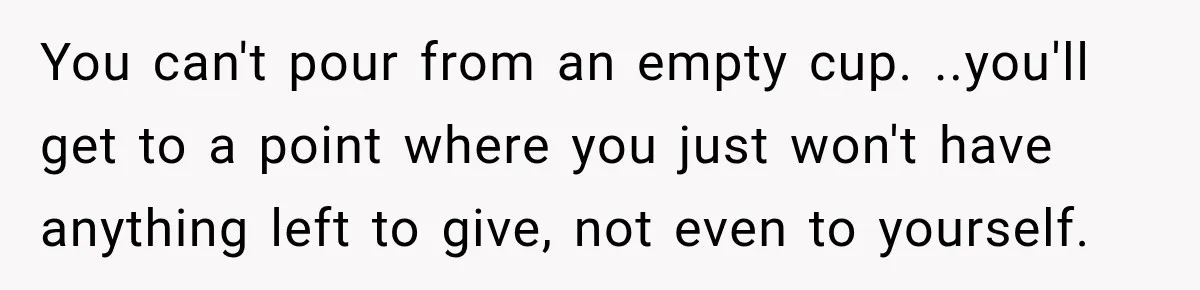 Worker Forgets Her Water During a Heatwave, Then One Young Customer Notices What Nobody Else Did You can't pour from an empty cup. ..you'll get to a point where you just won't have anything left to give, not even to yourself.