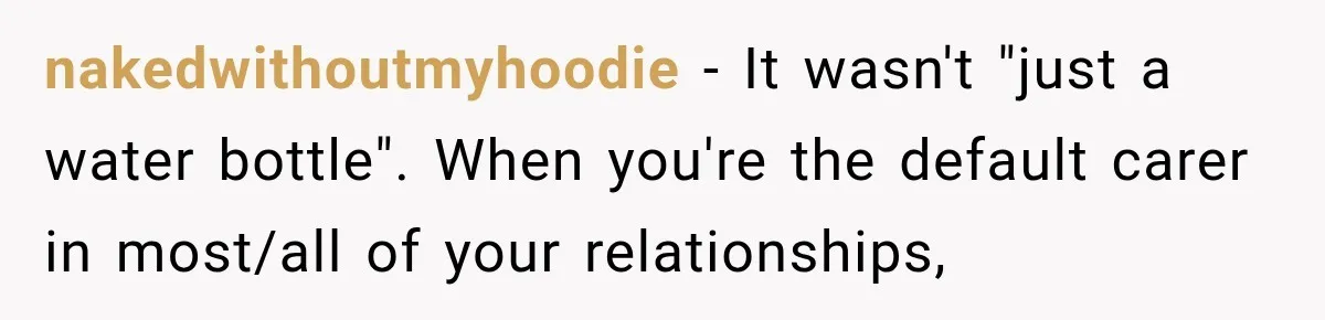 Worker Forgets Her Water During a Heatwave, Then One Young Customer Notices What Nobody Else Did nakedwithoutmyhoodie − It wasn't "just a water bottle". When you're the default carer in most/all of your relationships,