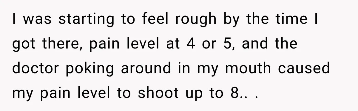 Worker Forgets Her Water During a Heatwave, Then One Young Customer Notices What Nobody Else Did I was starting to feel rough by the time I got there, pain level at 4 or 5, and the doctor poking around in my mouth caused my pain level...