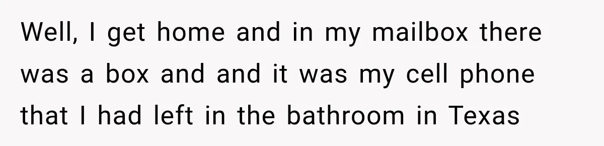 Worker Forgets Her Water During a Heatwave, Then One Young Customer Notices What Nobody Else Did Well, I get home and in my mailbox there was a box and and it was my cell phone that I had left in the bathroom in Texas