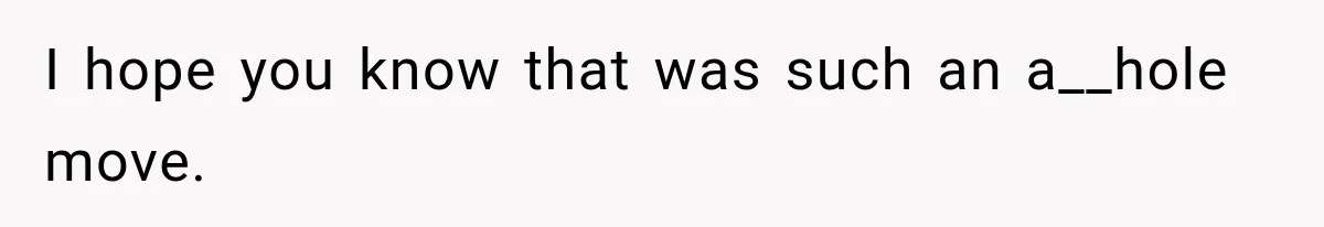I hope you know that was such an a__hole move.