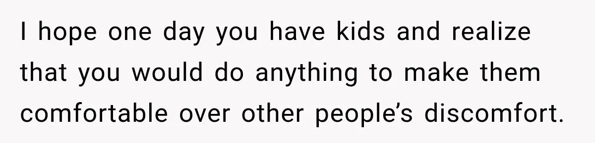 I hope one day you have kids and realize that you would do anything to make them comfortable over other people’s discomfort.