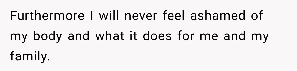Furthermore I will never feel ashamed of my body and what it does for me and my family.