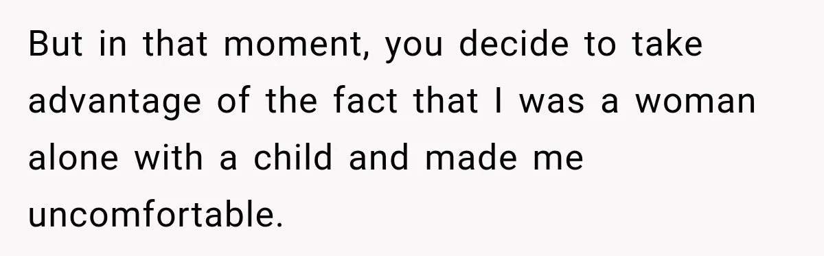 But in that moment, you decide to take advantage of the fact that I was a woman alone with a child and made me uncomfortable.