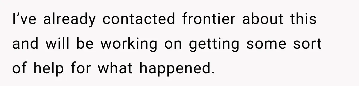 I’ve already contacted frontier about this and will be working on getting some sort of help for what happened.