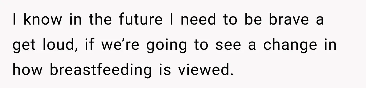 I know in the future I need to be brave a get loud, if we’re going to see a change in how breastfeeding is viewed.