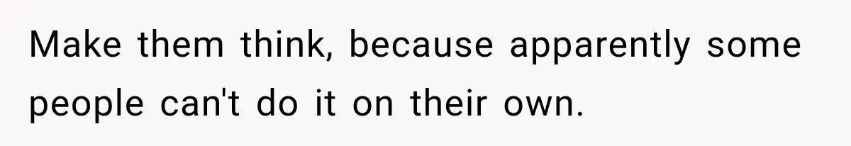 Make them think, because apparently some people can't do it on their own.