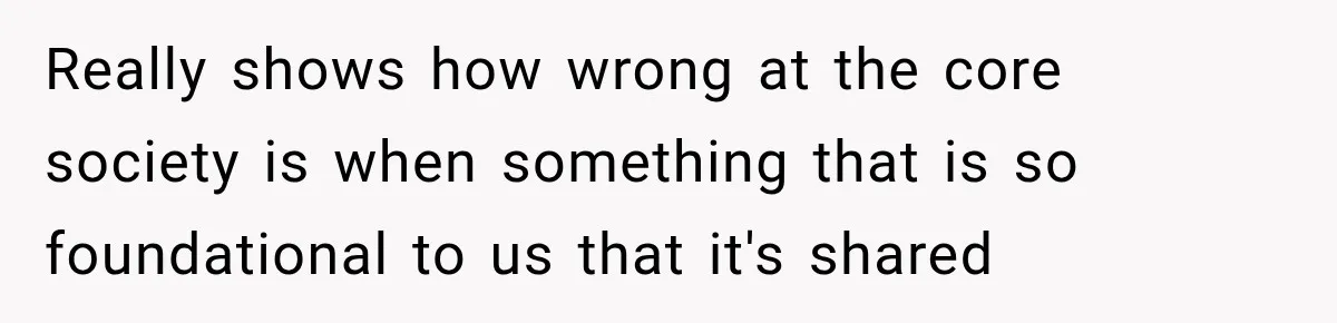 Really shows how wrong at the core society is when something that is so foundational to us that it's shared