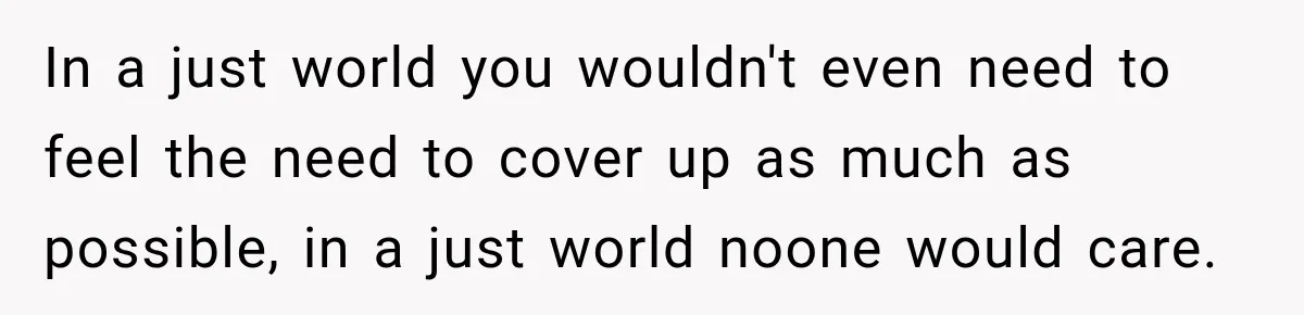 In a just world you wouldn't even need to feel the need to cover up as much as possible, in a just world noone would care.
