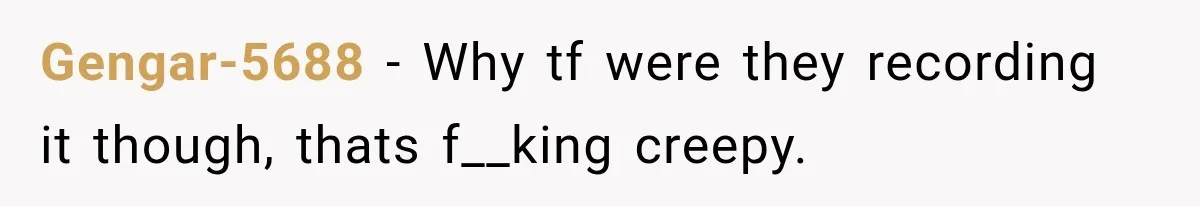 Gengar-5688 − Why tf were they recording it though, thats f__king creepy.