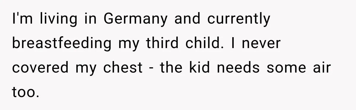 I'm living in Germany and currently breastfeeding my third child. I never covered my chest - the kid needs some air too.