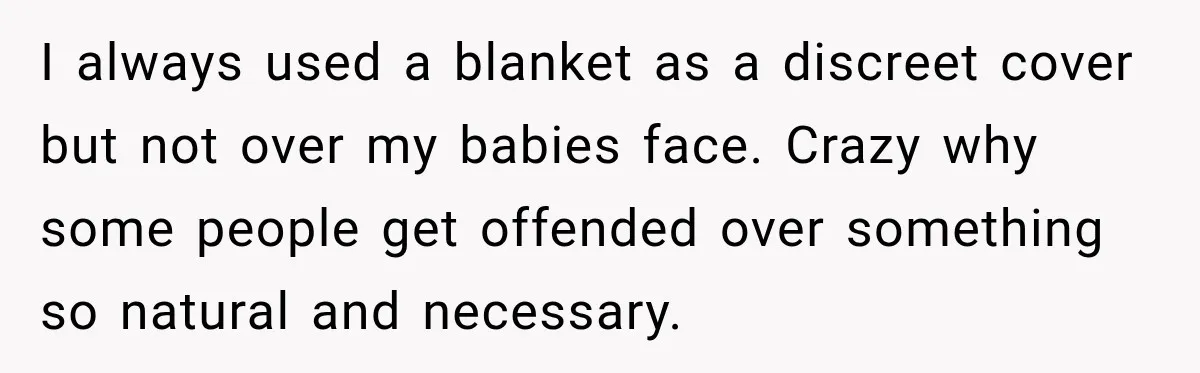 I always used a blanket as a discreet cover but not over my babies face. Crazy why some people get offended over something so natural and necessary.