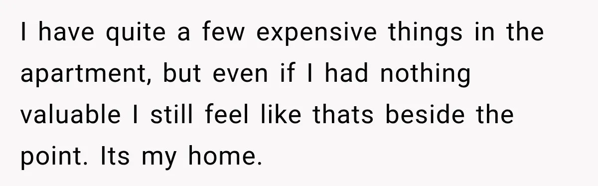 I have quite a few expensive things in the apartment, but even if I had nothing valuable I still feel like thats beside the point. Its my home.