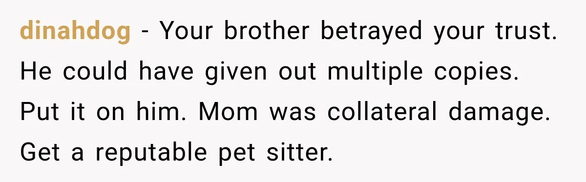 dinahdog − Your brother betrayed your trust. He could have given out multiple copies. Put it on him. Mom was collateral damage. Get a reputable pet sitter.
