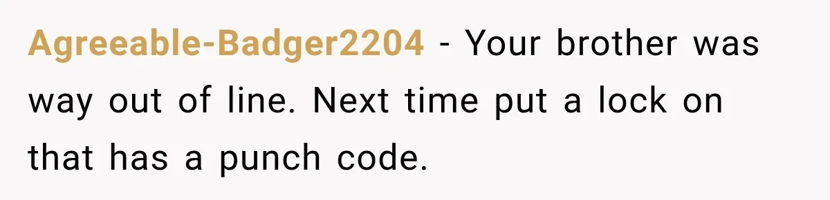 Agreeable-Badger2204 − Your brother was way out of line. Next time put a lock on that has a punch code.