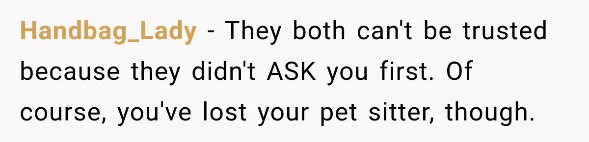 Handbag_Lady − They both can't be trusted because they didn't ASK you first. Of course, you've lost your pet sitter, though.