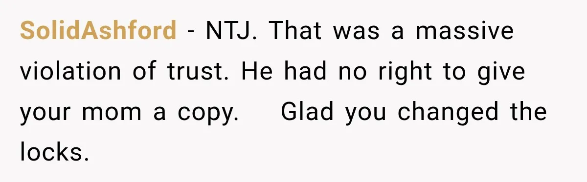 SolidAshford − NTJ. That was a massive violation of trust. He had no right to give your mom a copy.    Glad you changed the locks.