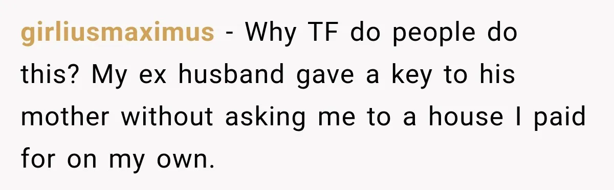 girliusmaximus − Why TF do people do this? My ex husband gave a key to his mother without asking me to a house I paid for on my own.