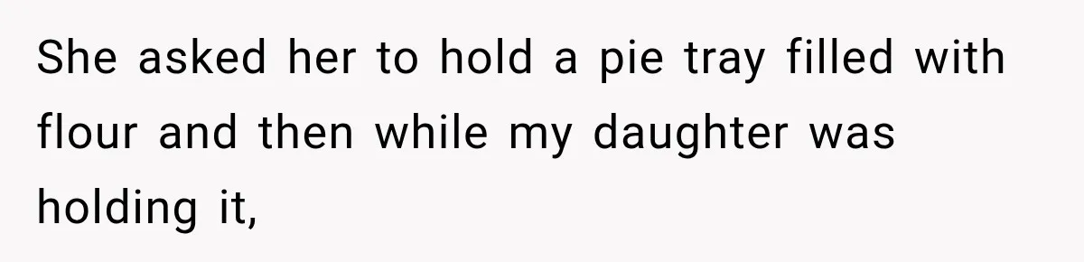 She asked her to hold a pie tray filled with flour and then while my daughter was holding it,