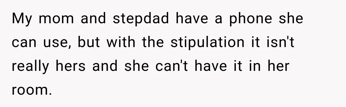 My mom and stepdad have a phone she can use, but with the stipulation it isn't really hers and she can't have it in her room.
