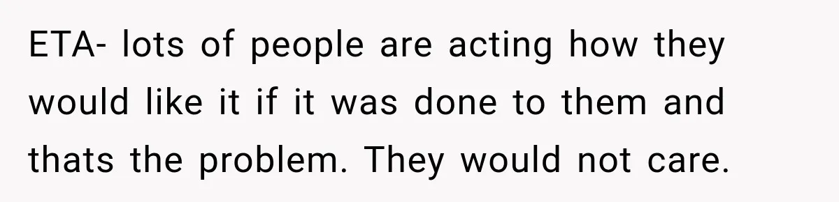 ETA- lots of people are acting how they would like it if it was done to them and thats the problem. They would not care.