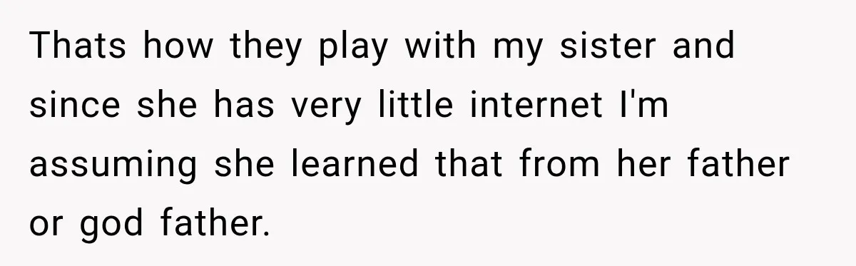 Thats how they play with my sister and since she has very little internet I'm assuming she learned that from her father or god father.