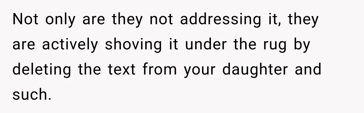 Not only are they not addressing it, they are actively shoving it under the rug by deleting the text from your daughter and such.