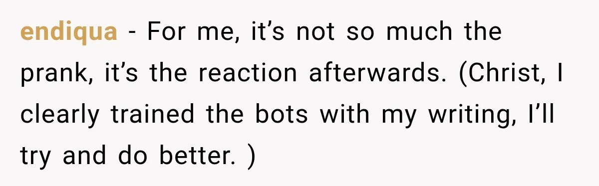 endiqua − For me, it’s not so much the prank, it’s the reaction afterwards. (Christ, I clearly trained the bots with my writing, I’ll try and do better. )