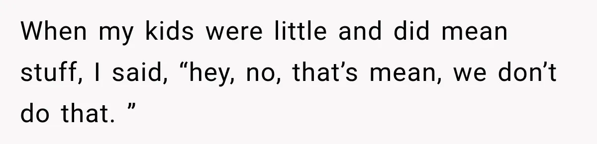 When my kids were little and did mean stuff, I said, “hey, no, that’s mean, we don’t do that. ”
