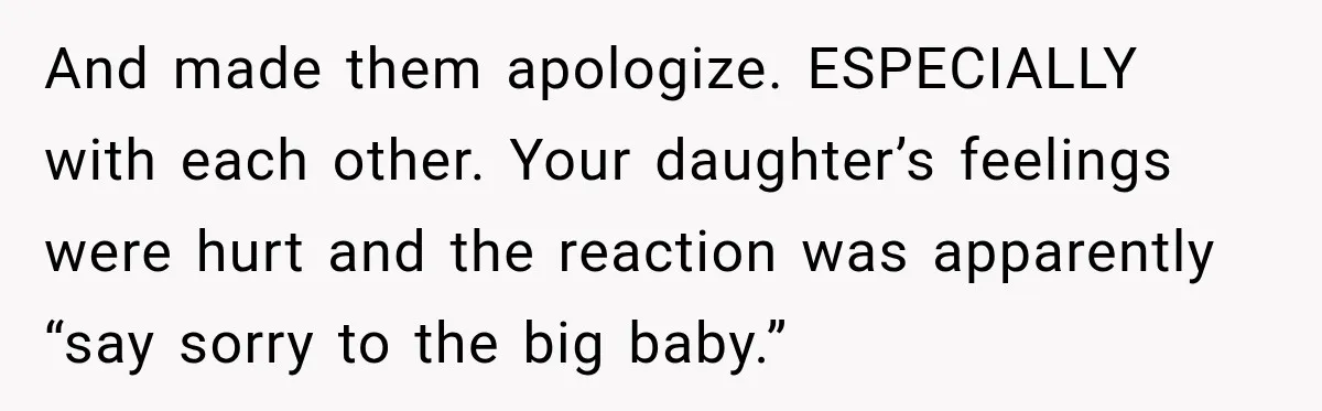 And made them apologize. ESPECIALLY with each other. Your daughter’s feelings were hurt and the reaction was apparently “say sorry to the big baby.”