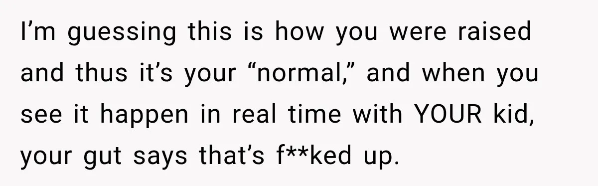 I’m guessing this is how you were raised and thus it’s your “normal,” and when you see it happen in real time with YOUR kid, your gut says that’s f**ked...
