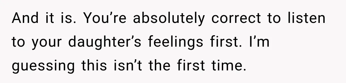 And it is. You’re absolutely correct to listen to your daughter’s feelings first. I’m guessing this isn’t the first time.