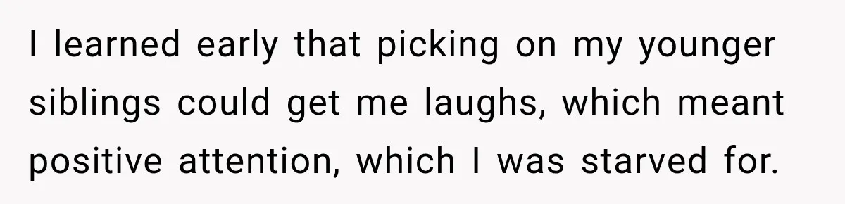 I learned early that picking on my younger siblings could get me laughs, which meant positive attention, which I was starved for.
