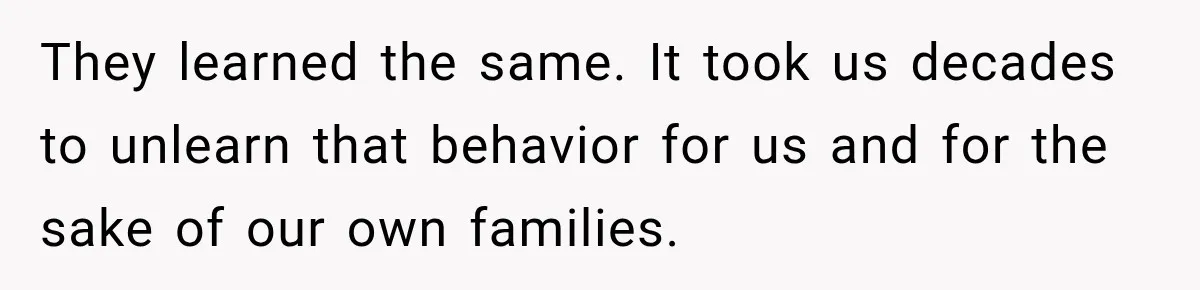 They learned the same. It took us decades to unlearn that behavior for us and for the sake of our own families.