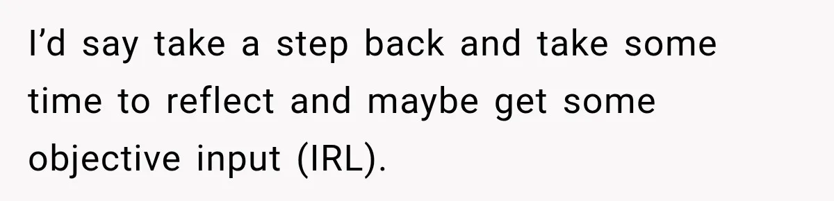 I’d say take a step back and take some time to reflect and maybe get some objective input (IRL).